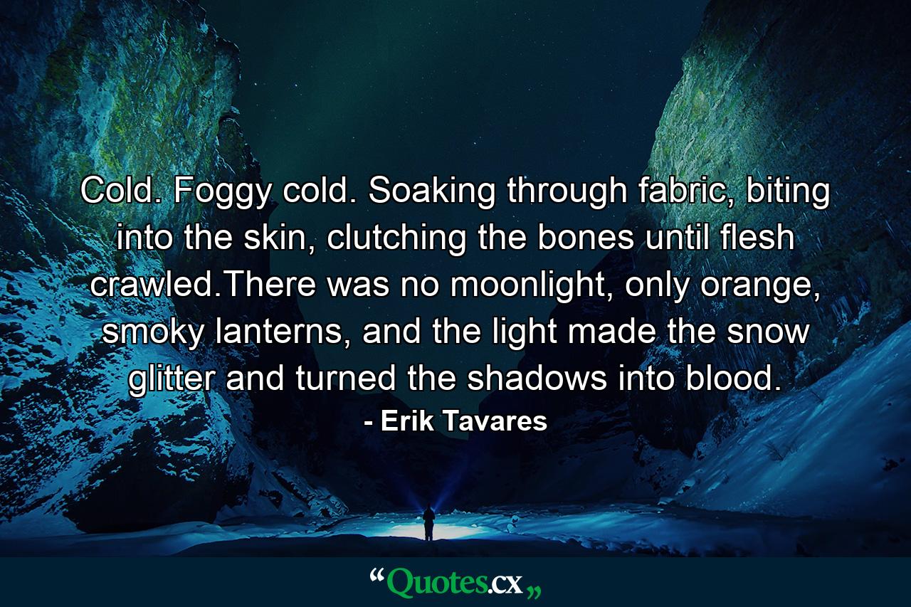 Cold. Foggy cold. Soaking through fabric, biting into the skin, clutching the bones until flesh crawled.There was no moonlight, only orange, smoky lanterns, and the light made the snow glitter and turned the shadows into blood. - Quote by Erik Tavares