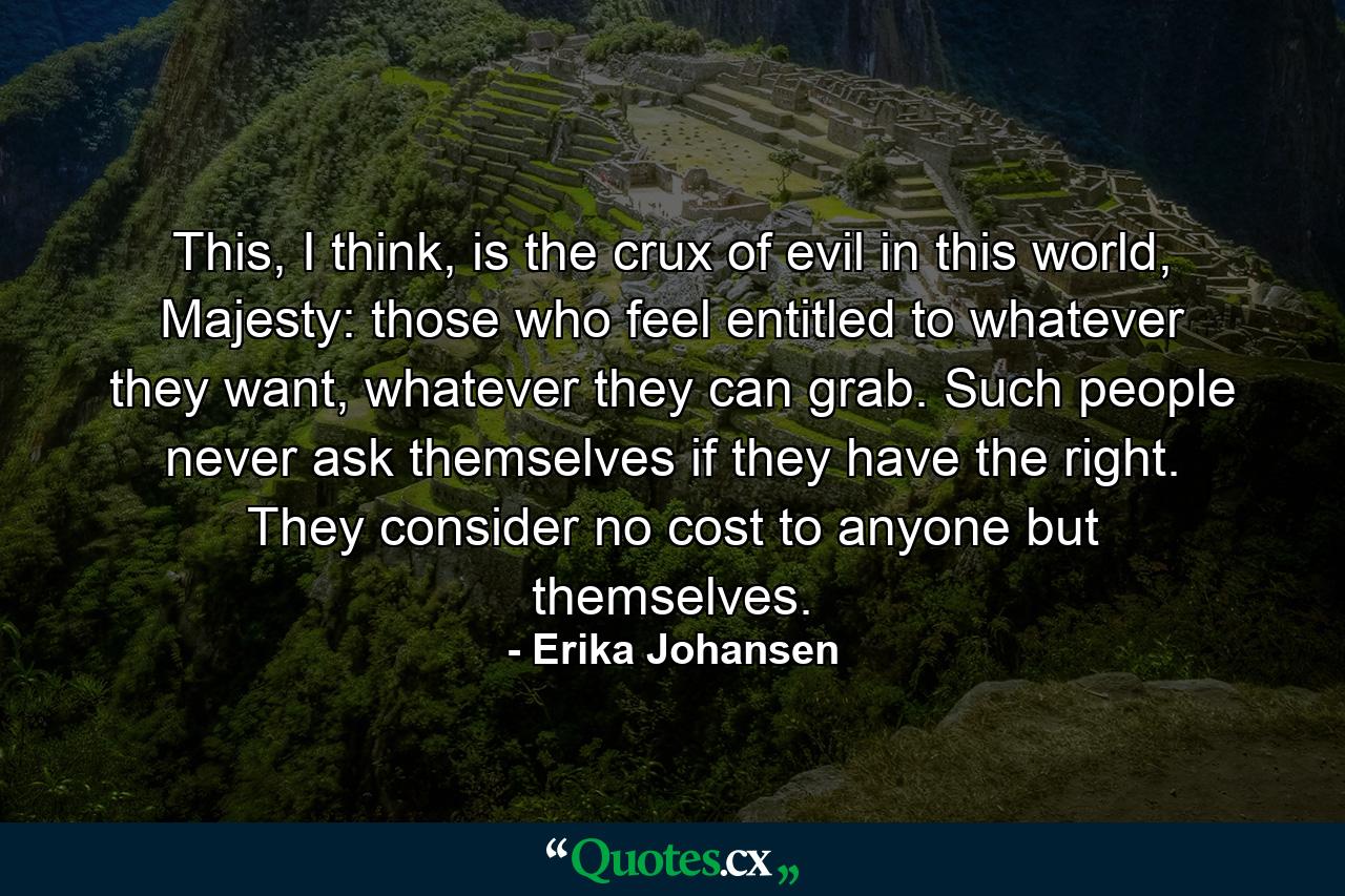 This, I think, is the crux of evil in this world, Majesty: those who feel entitled to whatever they want, whatever they can grab. Such people never ask themselves if they have the right. They consider no cost to anyone but themselves. - Quote by Erika Johansen