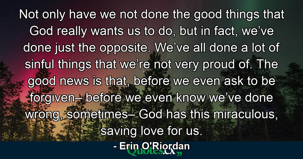 Not only have we not done the good things that God really wants us to do, but in fact, we’ve done just the opposite. We’ve all done a lot of sinful things that we’re not very proud of. The good news is that, before we even ask to be forgiven– before we even know we’ve done wrong, sometimes– God has this miraculous, saving love for us. - Quote by Erin O'Riordan