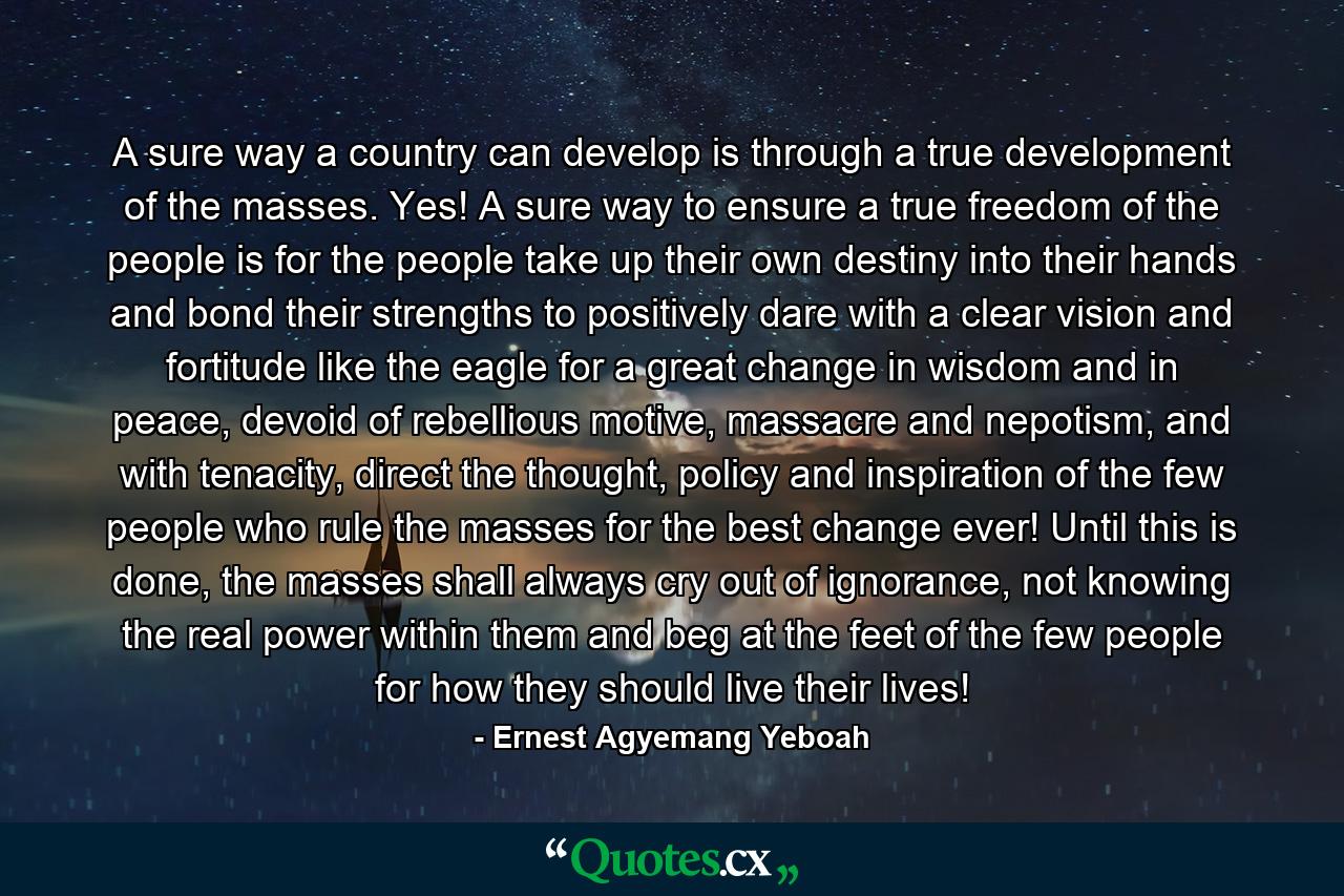 A sure way a country can develop is through a true development of the masses. Yes! A sure way to ensure a true freedom of the people is for the people take up their own destiny into their hands and bond their strengths to positively dare with a clear vision and fortitude like the eagle for a great change in wisdom and in peace, devoid of rebellious motive, massacre and nepotism, and with tenacity, direct the thought, policy and inspiration of the few people who rule the masses for the best change ever! Until this is done, the masses shall always cry out of ignorance, not knowing the real power within them and beg at the feet of the few people for how they should live their lives! - Quote by Ernest Agyemang Yeboah