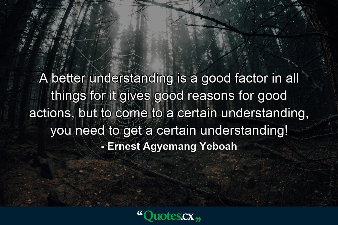 A better understanding is a good factor in all things for it gives good reasons for good actions, but to come to a certain understanding, you need to get a certain understanding! - Quote by Ernest Agyemang Yeboah