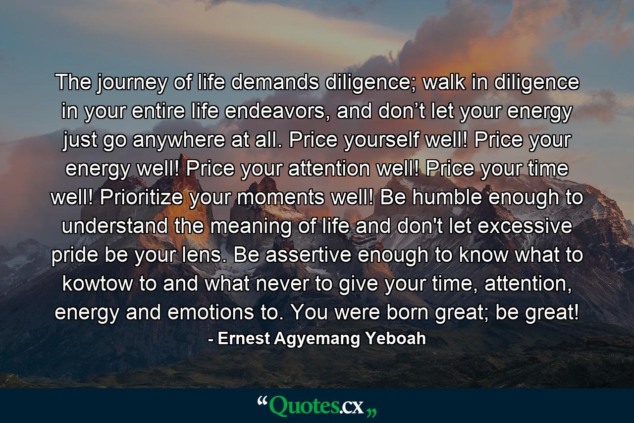 The journey of life demands diligence; walk in diligence in your entire life endeavors, and don’t let your energy just go anywhere at all. Price yourself well! Price your energy well! Price your attention well! Price your time well! Prioritize your moments well! Be humble enough to understand the meaning of life and don't let excessive pride be your lens. Be assertive enough to know what to kowtow to and what never to give your time, attention, energy and emotions to. You were born great; be great! - Quote by Ernest Agyemang Yeboah