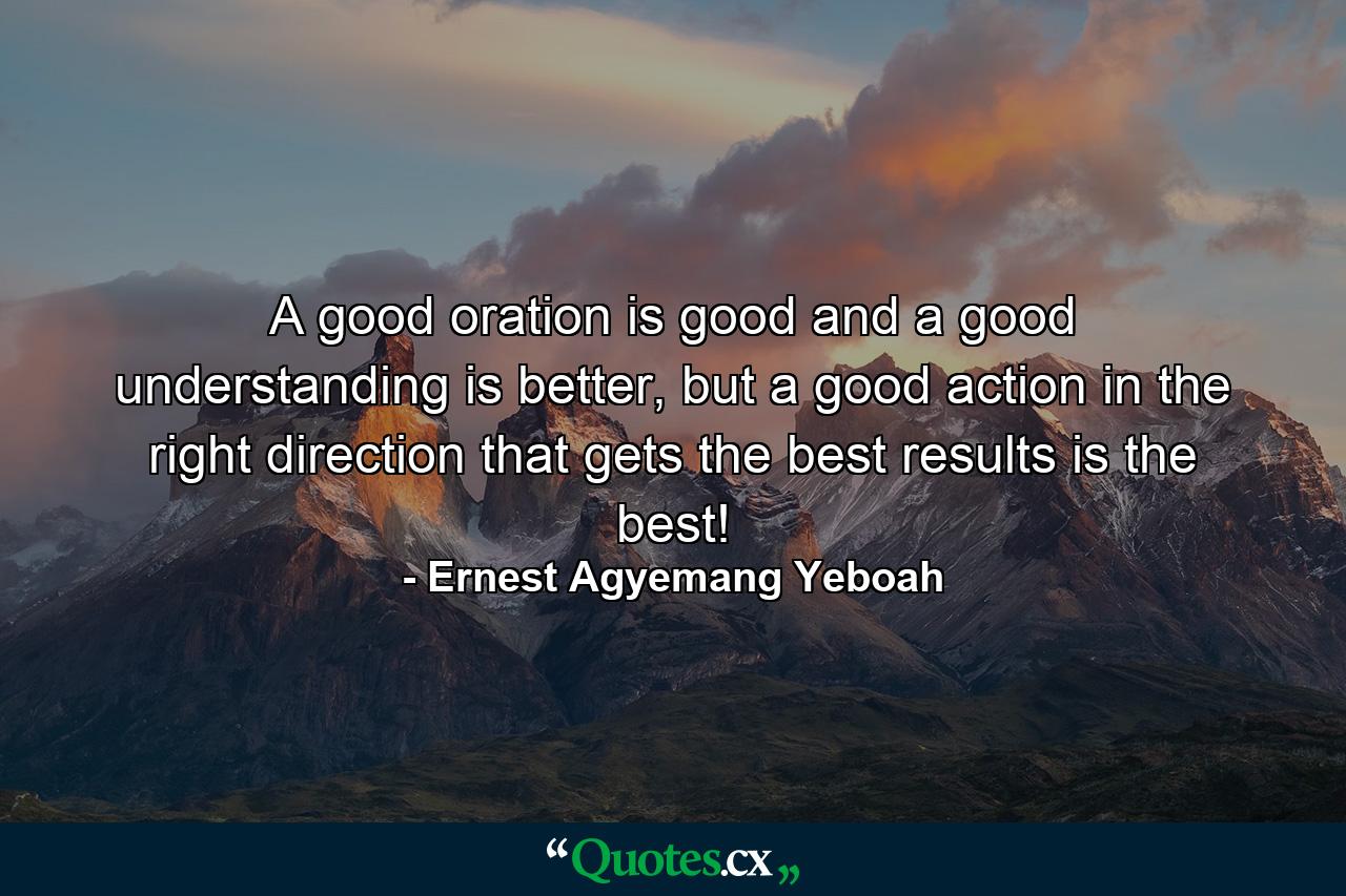 A good oration is good and a good understanding is better, but a good action in the right direction that gets the best results is the best! - Quote by Ernest Agyemang Yeboah