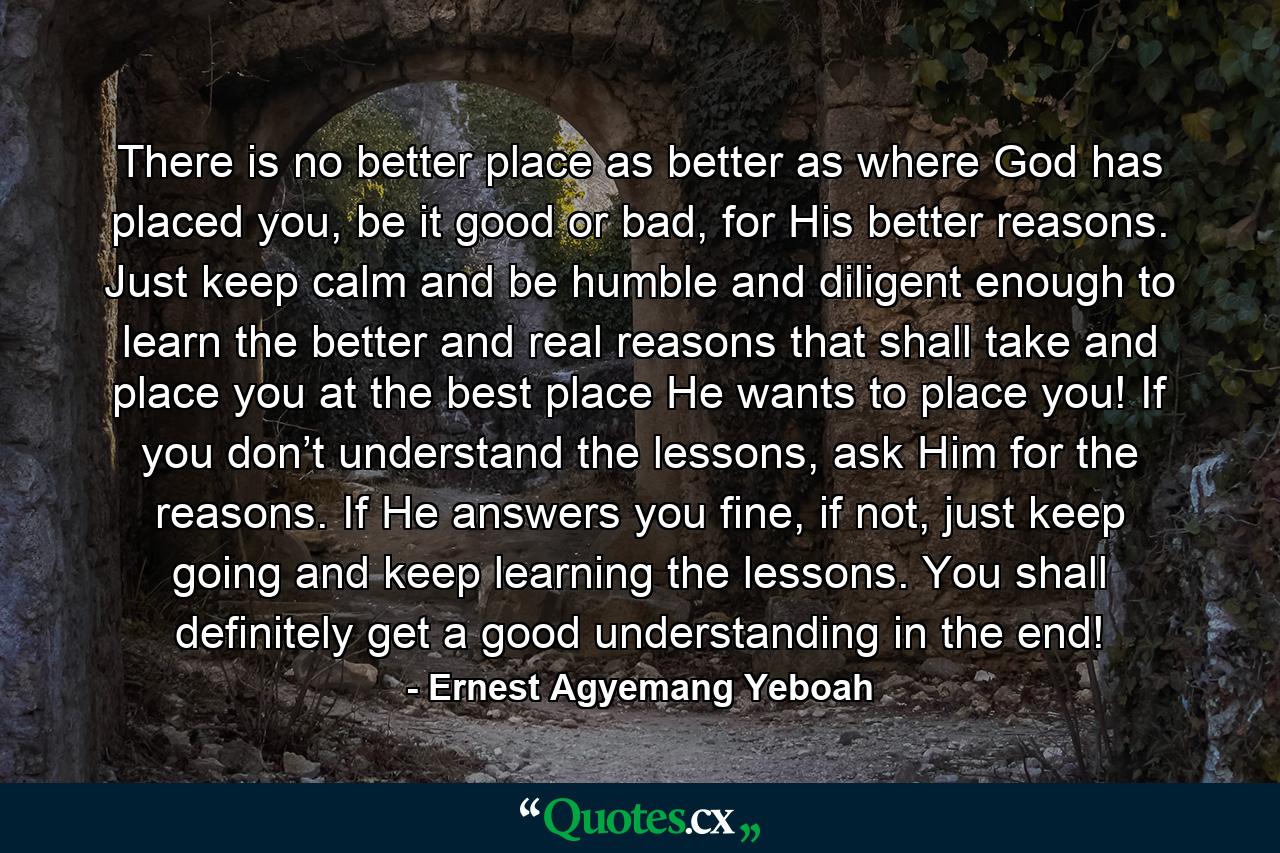 There is no better place as better as where God has placed you, be it good or bad, for His better reasons. Just keep calm and be humble and diligent enough to learn the better and real reasons that shall take and place you at the best place He wants to place you! If you don’t understand the lessons, ask Him for the reasons. If He answers you fine, if not, just keep going and keep learning the lessons. You shall definitely get a good understanding in the end! - Quote by Ernest Agyemang Yeboah