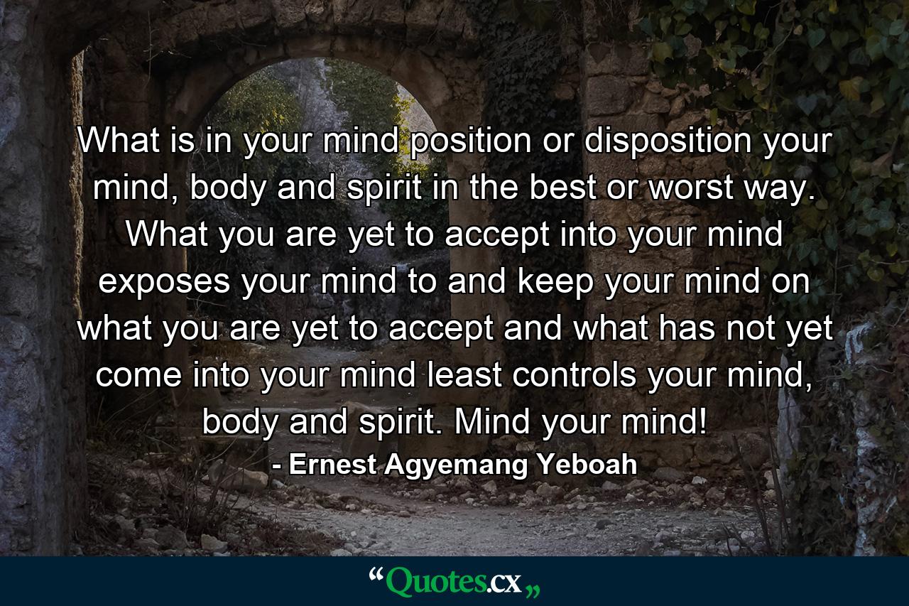 What is in your mind position or disposition your mind, body and spirit in the best or worst way. What you are yet to accept into your mind exposes your mind to and keep your mind on what you are yet to accept and what has not yet come into your mind least controls your mind, body and spirit. Mind your mind! - Quote by Ernest Agyemang Yeboah