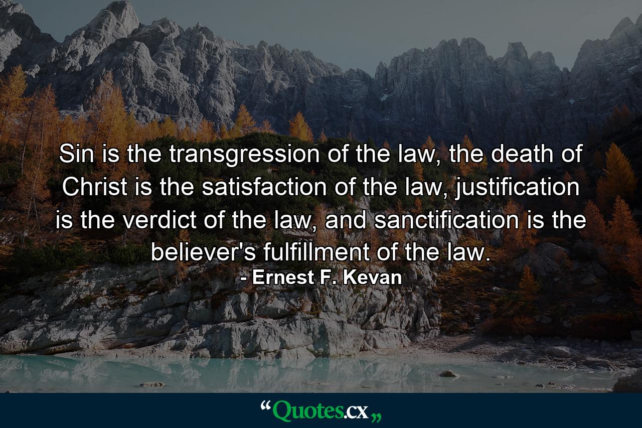 Sin is the transgression of the law, the death of Christ is the satisfaction of the law, justification is the verdict of the law, and sanctification is the believer's fulfillment of the law. - Quote by Ernest F. Kevan