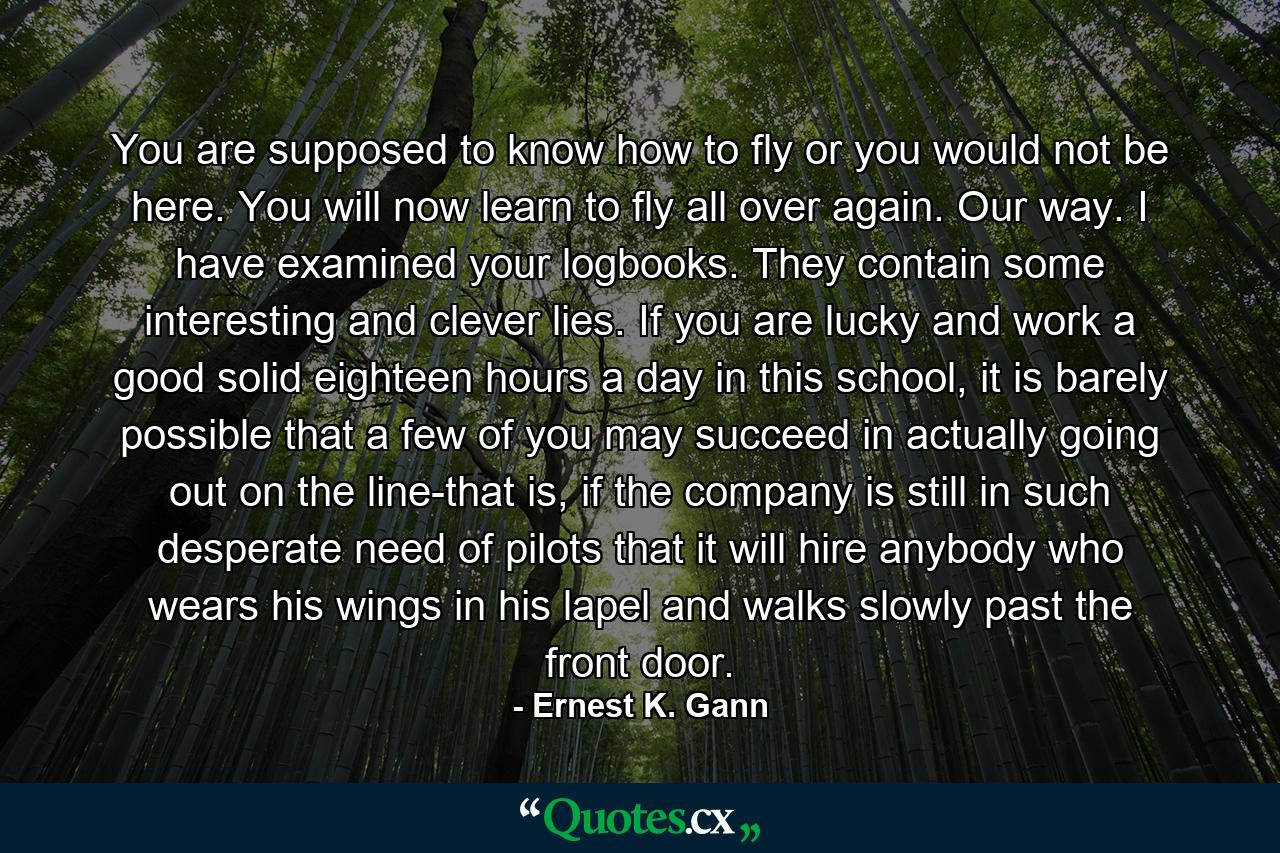 You are supposed to know how to fly or you would not be here. You will now learn to fly all over again. Our way. I have examined your logbooks. They contain some interesting and clever lies. If you are lucky and work a good solid eighteen hours a day in this school, it is barely possible that a few of you may succeed in actually going out on the line-that is, if the company is still in such desperate need of pilots that it will hire anybody who wears his wings in his lapel and walks slowly past the front door. - Quote by Ernest K. Gann