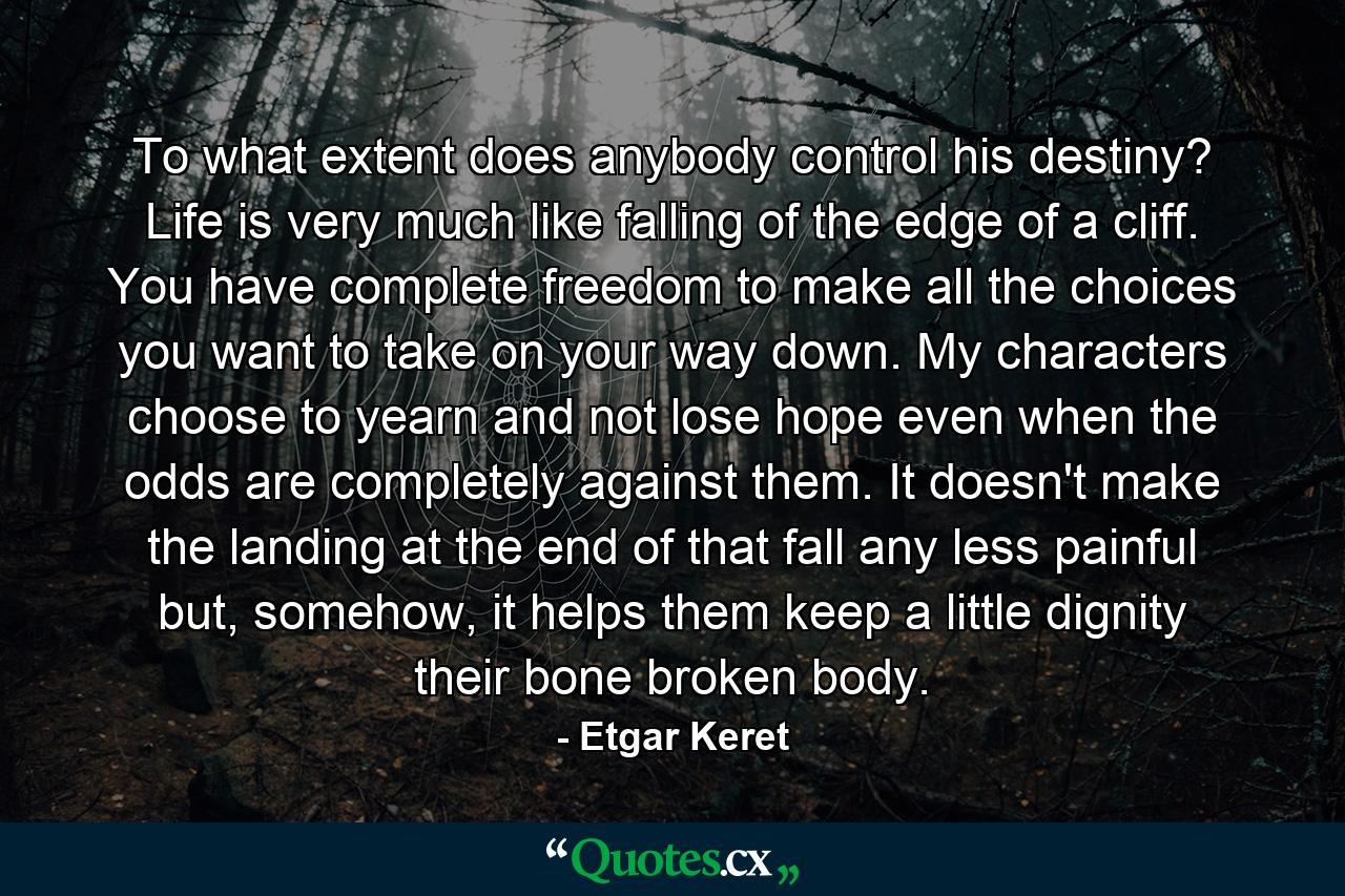 To what extent does anybody control his destiny? Life is very much like falling of the edge of a cliff. You have complete freedom to make all the choices you want to take on your way down. My characters choose to yearn and not lose hope even when the odds are completely against them. It doesn't make the landing at the end of that fall any less painful but, somehow, it helps them keep a little dignity their bone broken body. - Quote by Etgar Keret