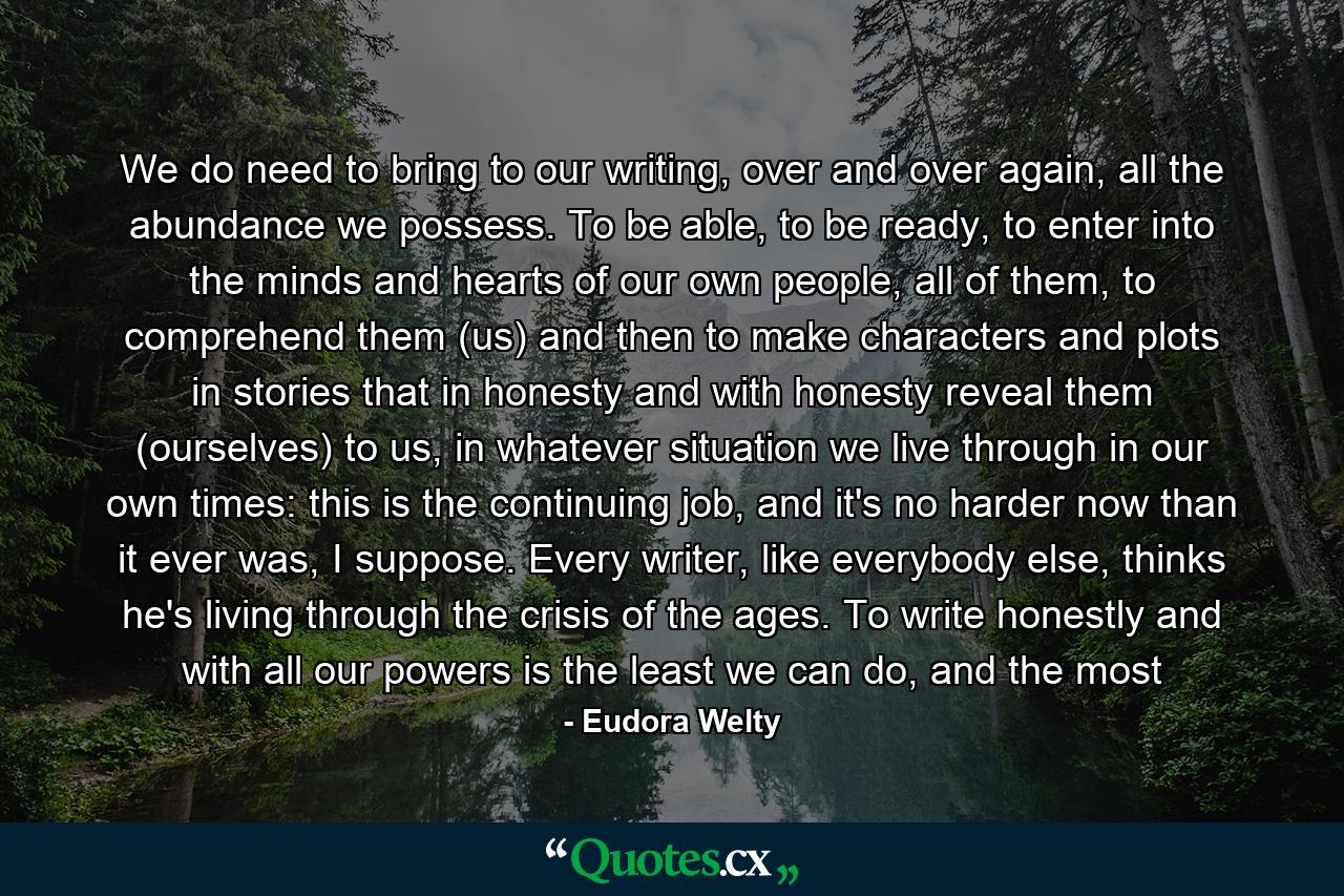 We do need to bring to our writing, over and over again, all the abundance we possess. To be able, to be ready, to enter into the minds and hearts of our own people, all of them, to comprehend them (us) and then to make characters and plots in stories that in honesty and with honesty reveal them (ourselves) to us, in whatever situation we live through in our own times: this is the continuing job, and it's no harder now than it ever was, I suppose. Every writer, like everybody else, thinks he's living through the crisis of the ages. To write honestly and with all our powers is the least we can do, and the most - Quote by Eudora Welty