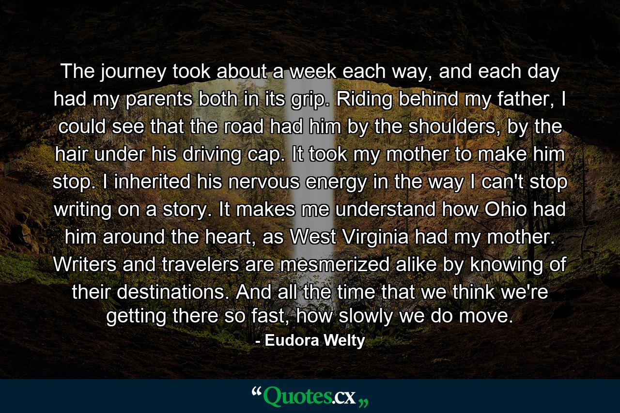 The journey took about a week each way, and each day had my parents both in its grip. Riding behind my father, I could see that the road had him by the shoulders, by the hair under his driving cap. It took my mother to make him stop. I inherited his nervous energy in the way I can't stop writing on a story. It makes me understand how Ohio had him around the heart, as West Virginia had my mother. Writers and travelers are mesmerized alike by knowing of their destinations. And all the time that we think we're getting there so fast, how slowly we do move. - Quote by Eudora Welty