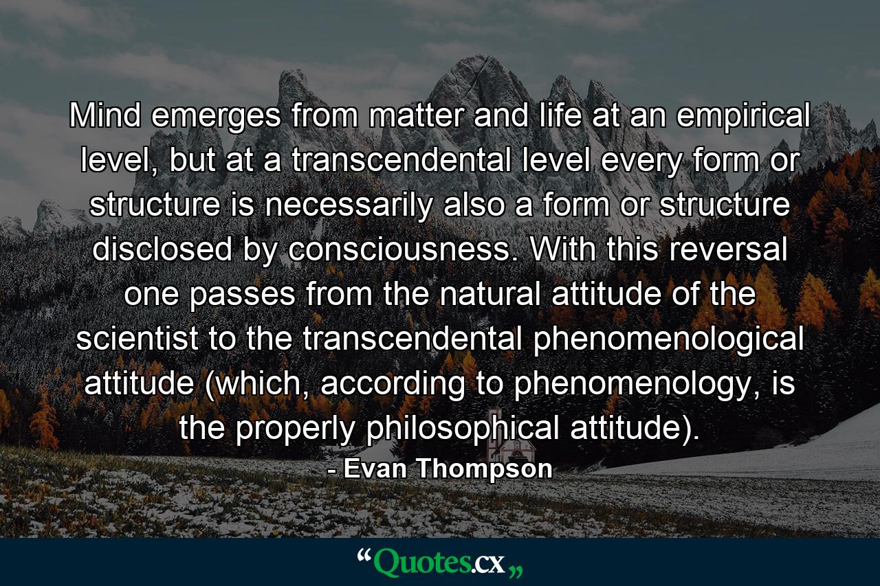 Mind emerges from matter and life at an empirical level, but at a transcendental level every form or structure is necessarily also a form or structure disclosed by consciousness. With this reversal one passes from the natural attitude of the scientist to the transcendental phenomenological attitude (which, according to phenomenology, is the properly philosophical attitude). - Quote by Evan Thompson