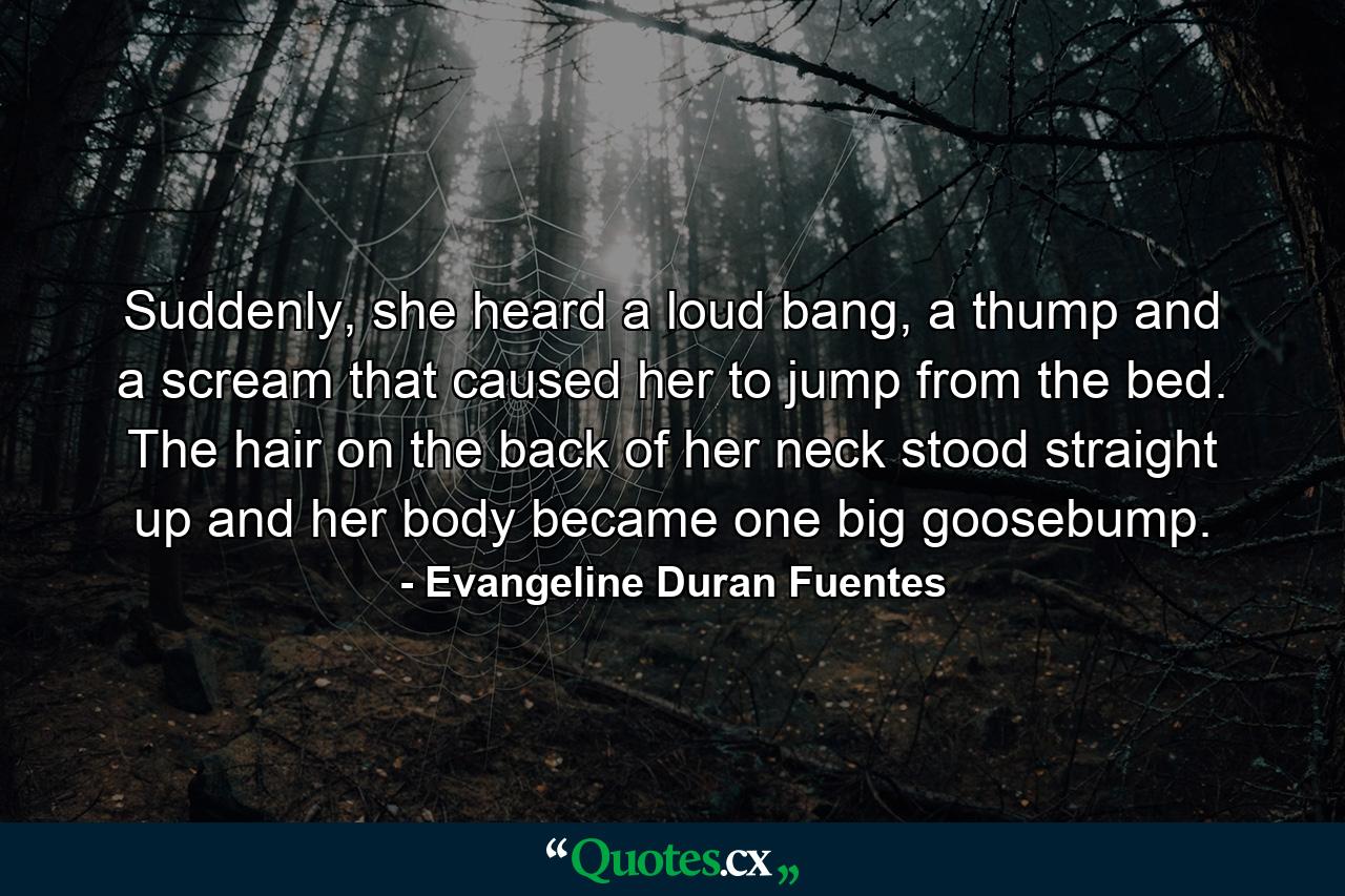 Suddenly, she heard a loud bang, a thump and a scream that caused her to jump from the bed. The hair on the back of her neck stood straight up and her body became one big goosebump. - Quote by Evangeline Duran Fuentes