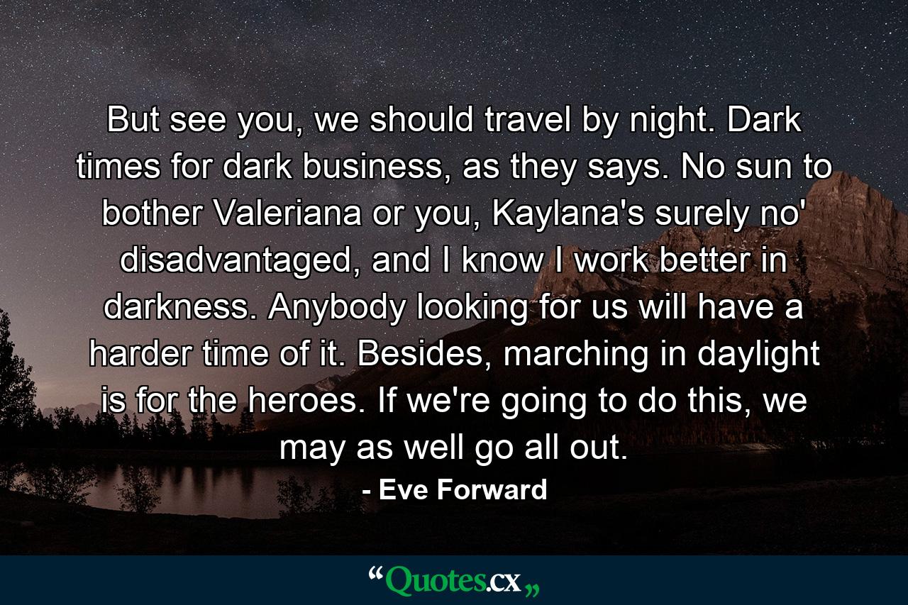 But see you, we should travel by night. Dark times for dark business, as they says. No sun to bother Valeriana or you, Kaylana's surely no' disadvantaged, and I know I work better in darkness. Anybody looking for us will have a harder time of it. Besides, marching in daylight is for the heroes. If we're going to do this, we may as well go all out. - Quote by Eve Forward