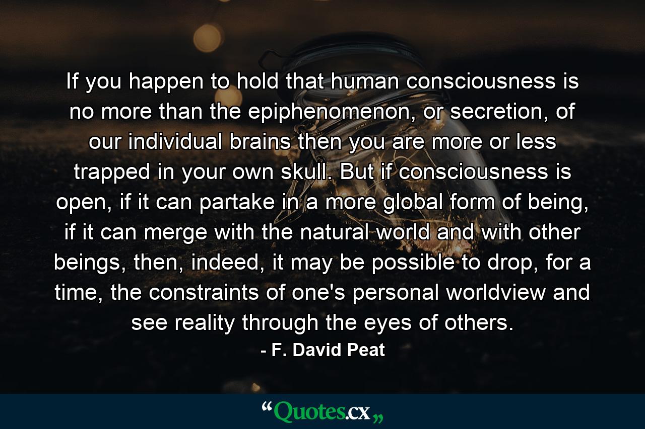 If you happen to hold that human consciousness is no more than the epiphenomenon, or secretion, of our individual brains then you are more or less trapped in your own skull. But if consciousness is open, if it can partake in a more global form of being, if it can merge with the natural world and with other beings, then, indeed, it may be possible to drop, for a time, the constraints of one's personal worldview and see reality through the eyes of others. - Quote by F. David Peat