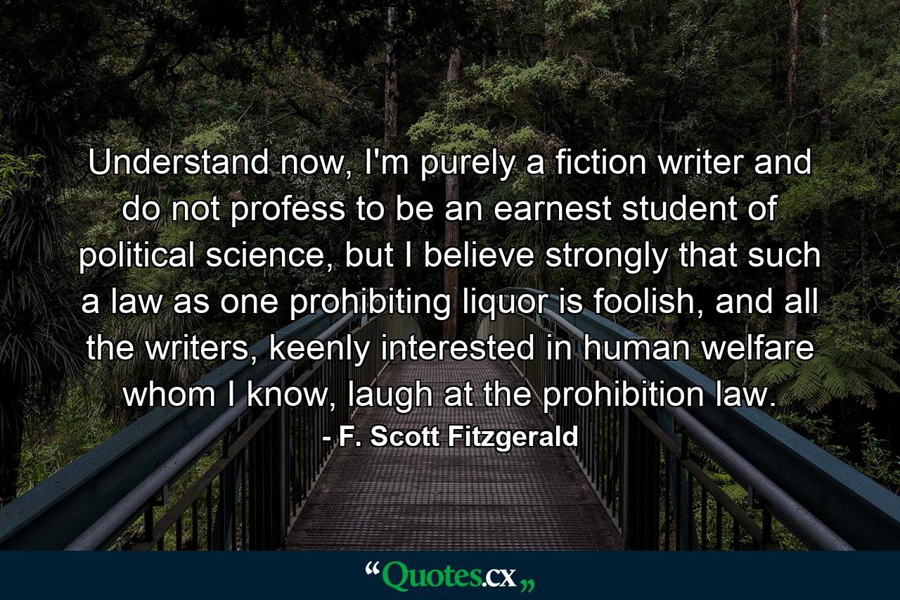 Understand now, I'm purely a fiction writer and do not profess to be an earnest student of political science, but I believe strongly that such a law as one prohibiting liquor is foolish, and all the writers, keenly interested in human welfare whom I know, laugh at the prohibition law. - Quote by F. Scott Fitzgerald