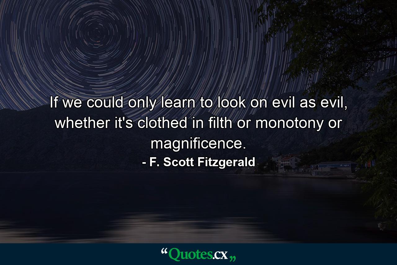 If we could only learn to look on evil as evil, whether it's clothed in filth or monotony or magnificence. - Quote by F. Scott Fitzgerald