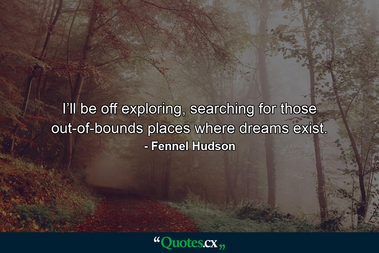 I’ll be off exploring, searching for those out-of-bounds places where dreams exist. - Quote by Fennel Hudson