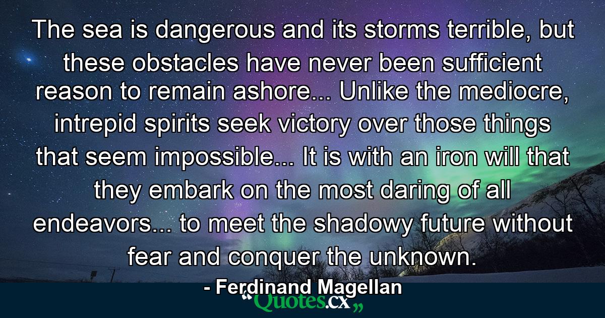 The sea is dangerous and its storms terrible, but these obstacles have never been sufficient reason to remain ashore... Unlike the mediocre, intrepid spirits seek victory over those things that seem impossible... It is with an iron will that they embark on the most daring of all endeavors... to meet the shadowy future without fear and conquer the unknown. - Quote by Ferdinand Magellan