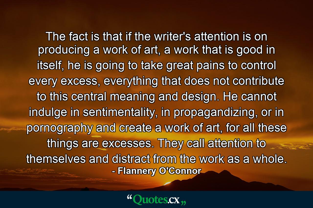 The fact is that if the writer's attention is on producing a work of art, a work that is good in itself, he is going to take great pains to control every excess, everything that does not contribute to this central meaning and design. He cannot indulge in sentimentality, in propagandizing, or in pornography and create a work of art, for all these things are excesses. They call attention to themselves and distract from the work as a whole. - Quote by Flannery O'Connor