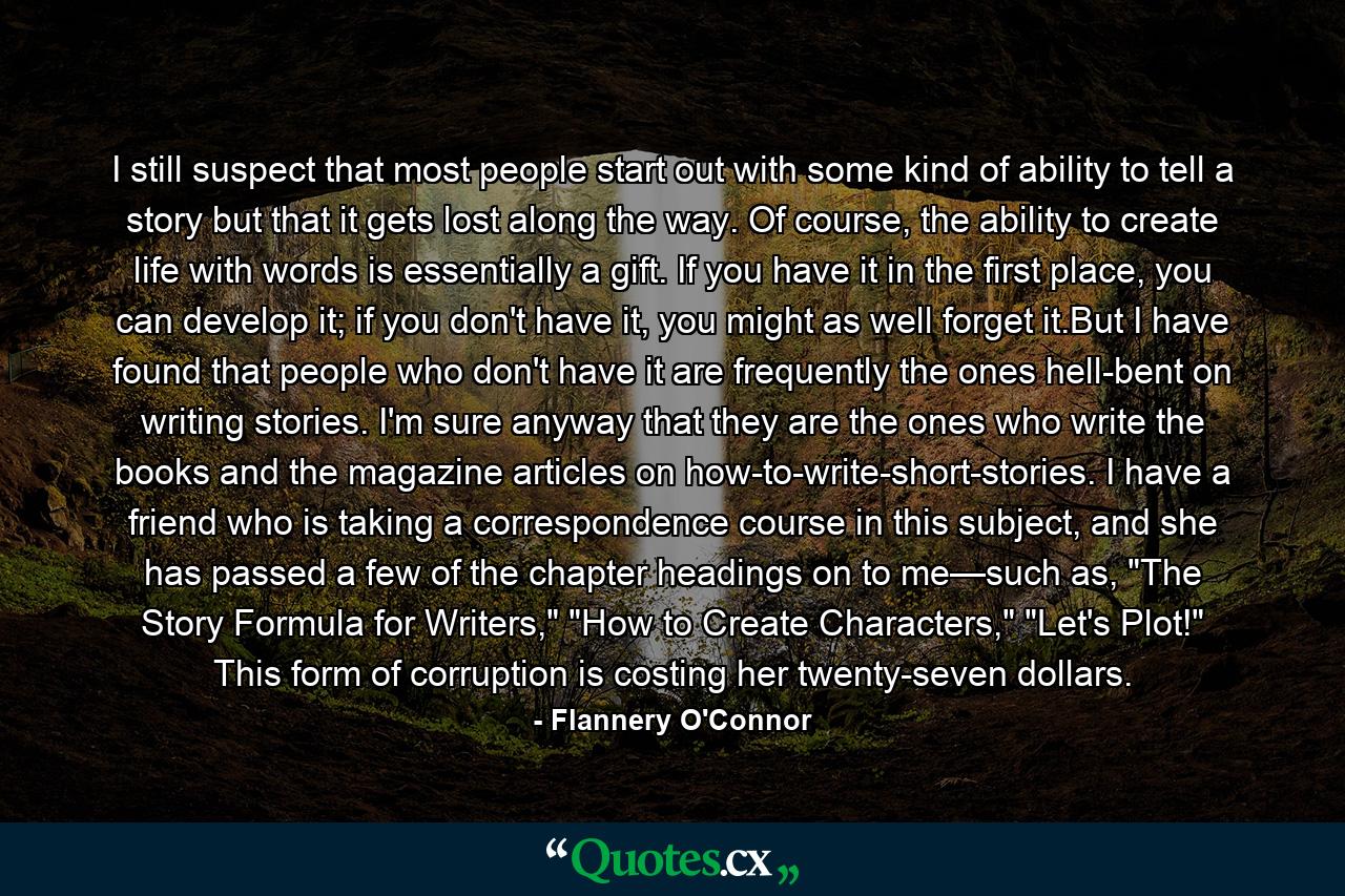 I still suspect that most people start out with some kind of ability to tell a story but that it gets lost along the way. Of course, the ability to create life with words is essentially a gift. If you have it in the first place, you can develop it; if you don't have it, you might as well forget it.But I have found that people who don't have it are frequently the ones hell-bent on writing stories. I'm sure anyway that they are the ones who write the books and the magazine articles on how-to-write-short-stories. I have a friend who is taking a correspondence course in this subject, and she has passed a few of the chapter headings on to me—such as, 