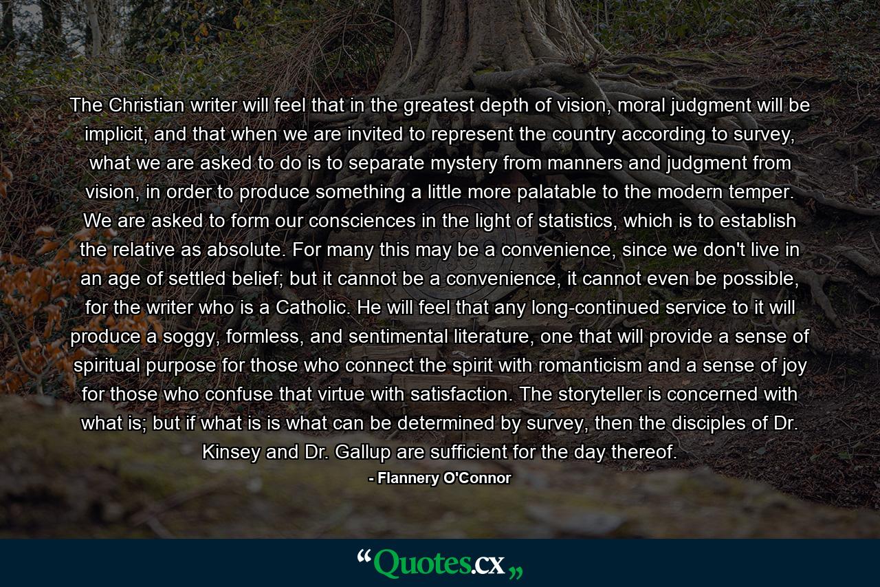 The Christian writer will feel that in the greatest depth of vision, moral judgment will be implicit, and that when we are invited to represent the country according to survey, what we are asked to do is to separate mystery from manners and judgment from vision, in order to produce something a little more palatable to the modern temper. We are asked to form our consciences in the light of statistics, which is to establish the relative as absolute. For many this may be a convenience, since we don't live in an age of settled belief; but it cannot be a convenience, it cannot even be possible, for the writer who is a Catholic. He will feel that any long-continued service to it will produce a soggy, formless, and sentimental literature, one that will provide a sense of spiritual purpose for those who connect the spirit with romanticism and a sense of joy for those who confuse that virtue with satisfaction. The storyteller is concerned with what is; but if what is is what can be determined by survey, then the disciples of Dr. Kinsey and Dr. Gallup are sufficient for the day thereof. - Quote by Flannery O'Connor