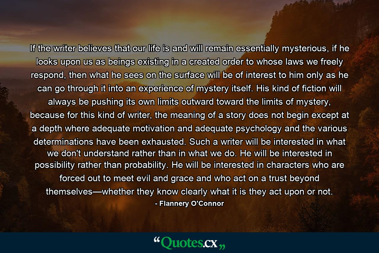 If the writer believes that our life is and will remain essentially mysterious, if he looks upon us as beings existing in a created order to whose laws we freely respond, then what he sees on the surface will be of interest to him only as he can go through it into an experience of mystery itself. His kind of fiction will always be pushing its own limits outward toward the limits of mystery, because for this kind of writer, the meaning of a story does not begin except at a depth where adequate motivation and adequate psychology and the various determinations have been exhausted. Such a writer will be interested in what we don't understand rather than in what we do. He will be interested in possibility rather than probability. He will be interested in characters who are forced out to meet evil and grace and who act on a trust beyond themselves—whether they know clearly what it is they act upon or not. - Quote by Flannery O'Connor