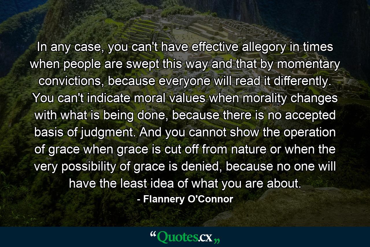 In any case, you can't have effective allegory in times when people are swept this way and that by momentary convictions, because everyone will read it differently. You can't indicate moral values when morality changes with what is being done, because there is no accepted basis of judgment. And you cannot show the operation of grace when grace is cut off from nature or when the very possibility of grace is denied, because no one will have the least idea of what you are about. - Quote by Flannery O'Connor