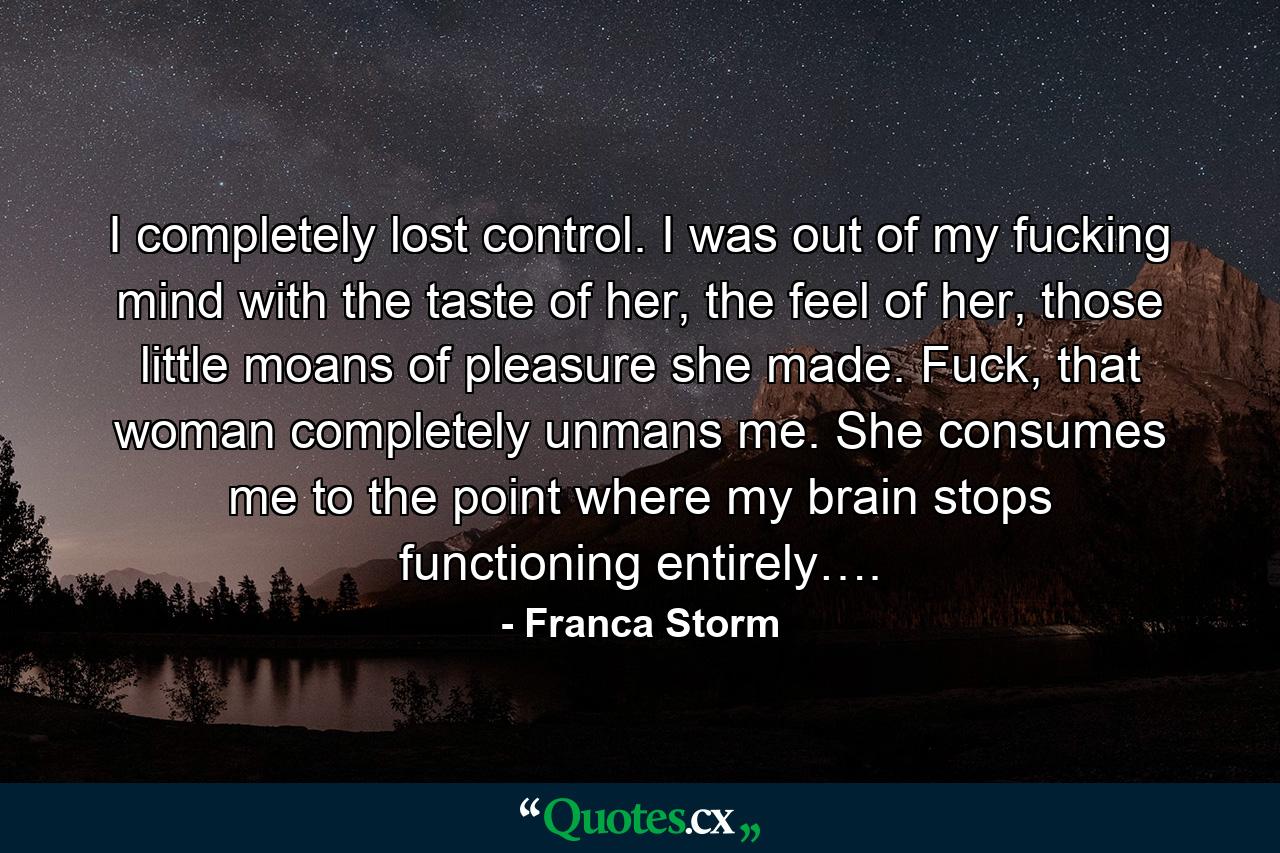 I completely lost control. I was out of my fucking mind with the taste of her, the feel of her, those little moans of pleasure she made. Fuck, that woman completely unmans me. She consumes me to the point where my brain stops functioning entirely…. - Quote by Franca Storm