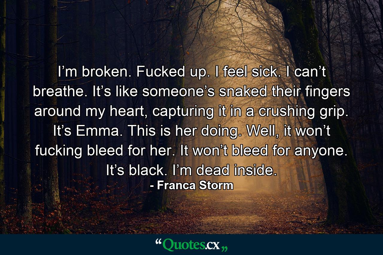 I’m broken. Fucked up. I feel sick. I can’t breathe. It’s like someone’s snaked their fingers around my heart, capturing it in a crushing grip. It’s Emma. This is her doing. Well, it won’t fucking bleed for her. It won’t bleed for anyone. It’s black. I’m dead inside. - Quote by Franca Storm