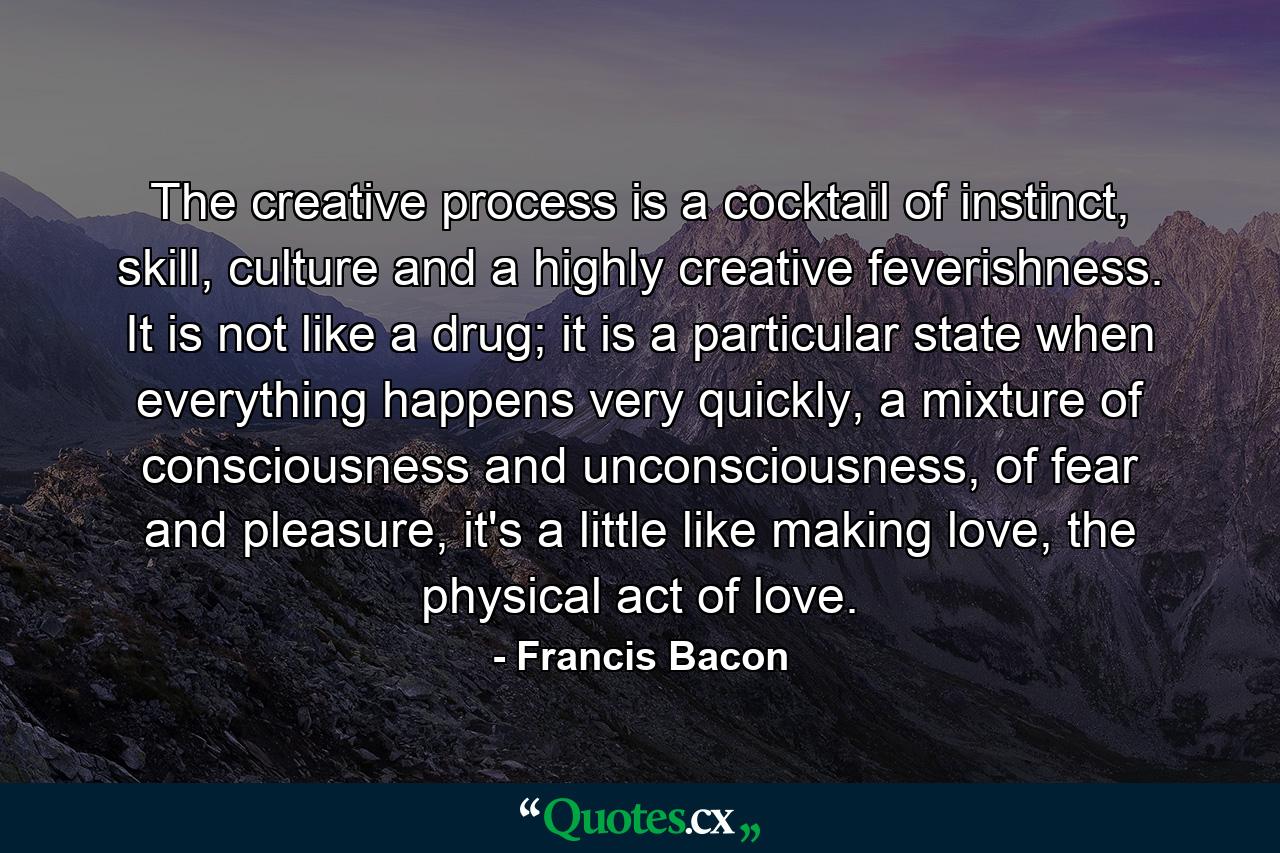 The creative process is a cocktail of instinct, skill, culture and a highly creative feverishness. It is not like a drug; it is a particular state when everything happens very quickly, a mixture of consciousness and unconsciousness, of fear and pleasure, it's a little like making love, the physical act of love. - Quote by Francis Bacon