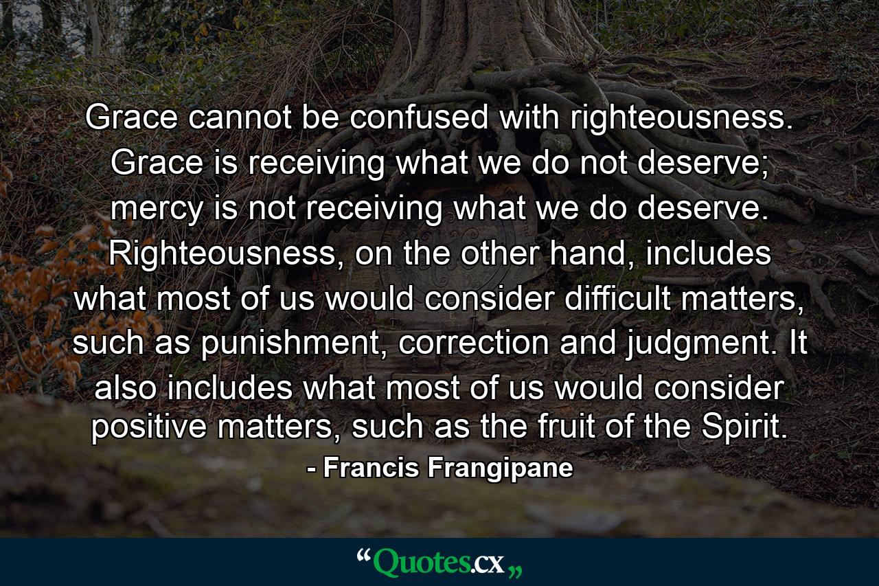 Grace cannot be confused with righteousness. Grace is receiving what we do not deserve; mercy is not receiving what we do deserve. Righteousness, on the other hand, includes what most of us would consider difficult matters, such as punishment, correction and judgment. It also includes what most of us would consider positive matters, such as the fruit of the Spirit. - Quote by Francis Frangipane