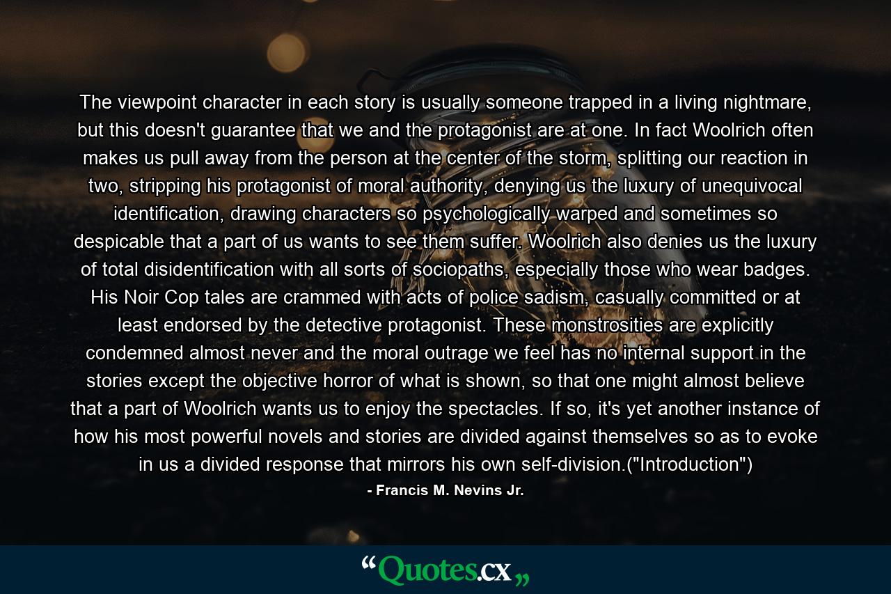 The viewpoint character in each story is usually someone trapped in a living nightmare, but this doesn't guarantee that we and the protagonist are at one. In fact Woolrich often makes us pull away from the person at the center of the storm, splitting our reaction in two, stripping his protagonist of moral authority, denying us the luxury of unequivocal identification, drawing characters so psychologically warped and sometimes so despicable that a part of us wants to see them suffer. Woolrich also denies us the luxury of total disidentification with all sorts of sociopaths, especially those who wear badges. His Noir Cop tales are crammed with acts of police sadism, casually committed or at least endorsed by the detective protagonist. These monstrosities are explicitly condemned almost never and the moral outrage we feel has no internal support in the stories except the objective horror of what is shown, so that one might almost believe that a part of Woolrich wants us to enjoy the spectacles. If so, it's yet another instance of how his most powerful novels and stories are divided against themselves so as to evoke in us a divided response that mirrors his own self-division.(