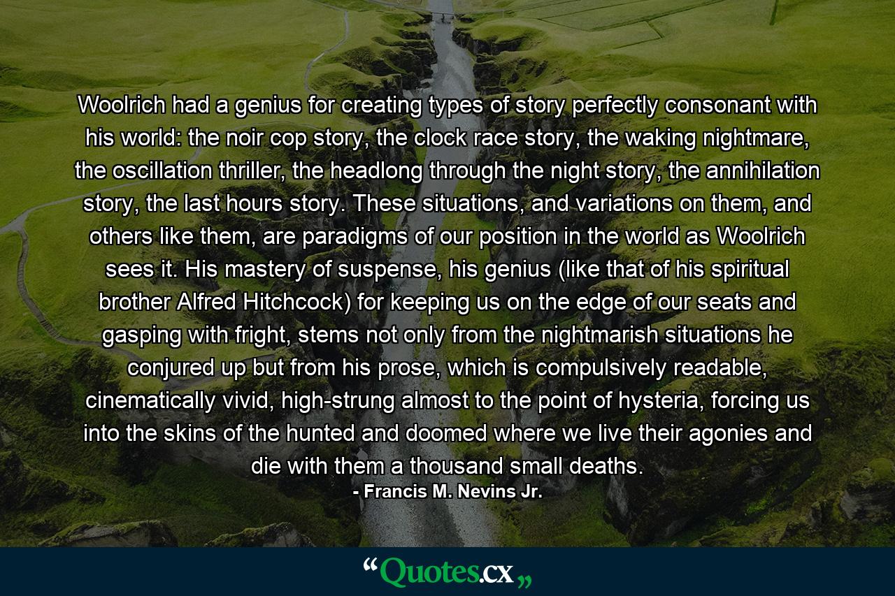 Woolrich had a genius for creating types of story perfectly consonant with his world: the noir cop story, the clock race story, the waking nightmare, the oscillation thriller, the headlong through the night story, the annihilation story, the last hours story. These situations, and variations on them, and others like them, are paradigms of our position in the world as Woolrich sees it. His mastery of suspense, his genius (like that of his spiritual brother Alfred Hitchcock) for keeping us on the edge of our seats and gasping with fright, stems not only from the nightmarish situations he conjured up but from his prose, which is compulsively readable, cinematically vivid, high-strung almost to the point of hysteria, forcing us into the skins of the hunted and doomed where we live their agonies and die with them a thousand small deaths. - Quote by Francis M. Nevins Jr.