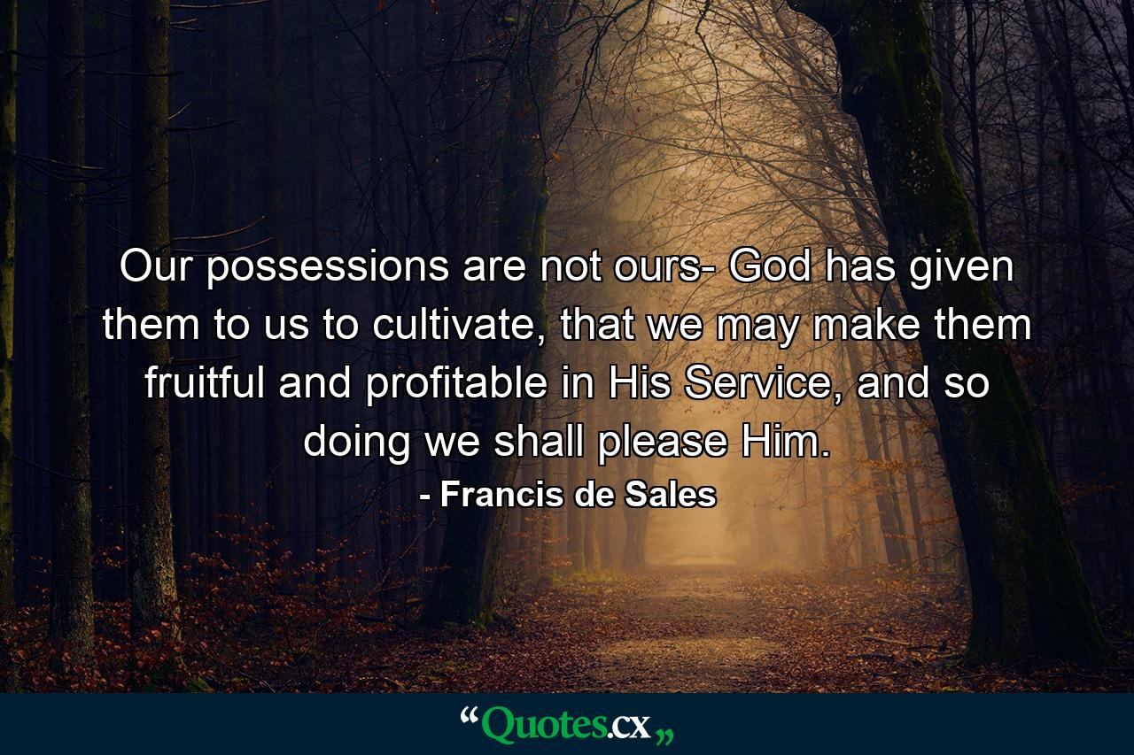 Our possessions are not ours- God has given them to us to cultivate, that we may make them fruitful and profitable in His Service, and so doing we shall please Him. - Quote by Francis de Sales