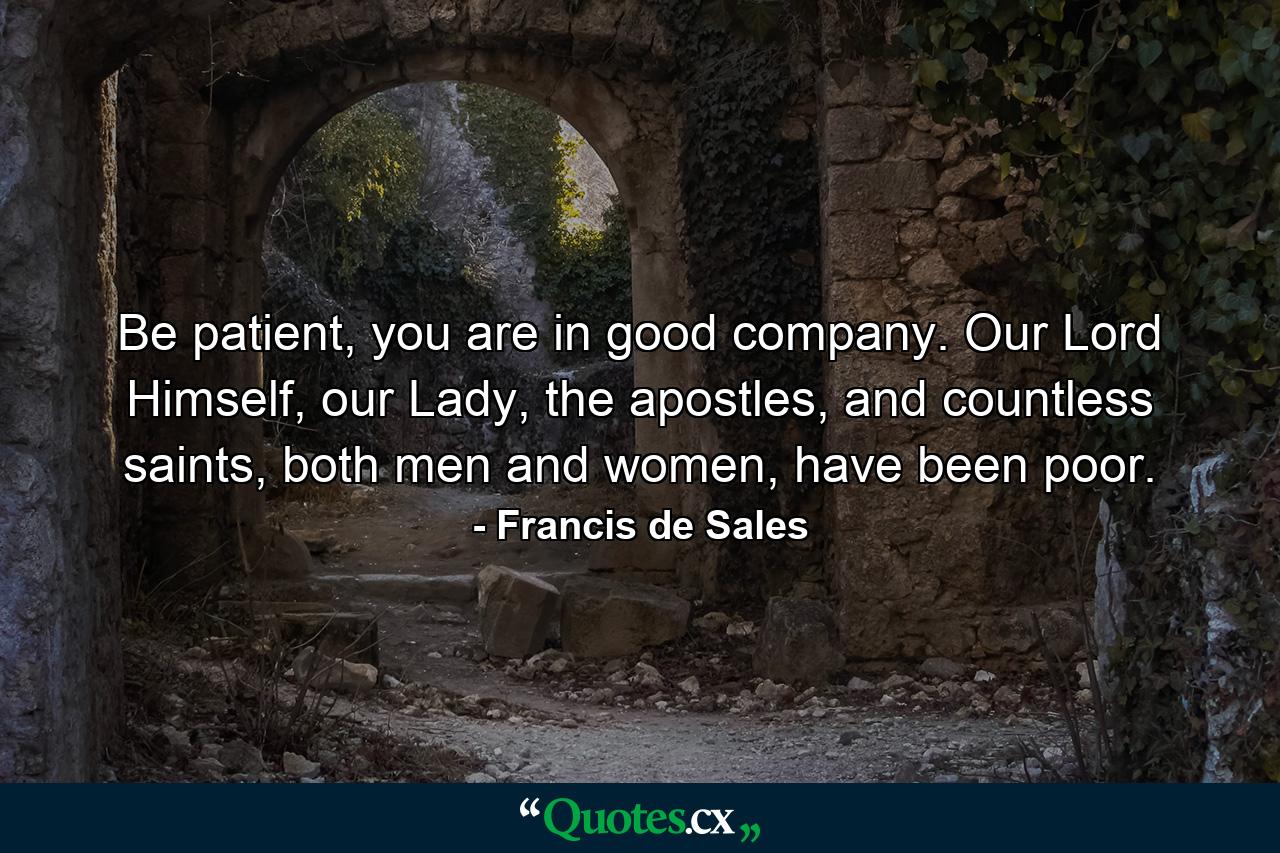 Be patient, you are in good company. Our Lord Himself, our Lady, the apostles, and countless saints, both men and women, have been poor. - Quote by Francis de Sales