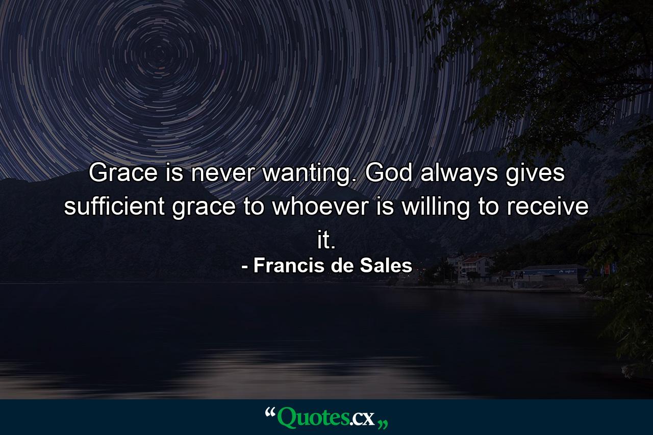 Grace is never wanting. God always gives sufficient grace to whoever is willing to receive it. - Quote by Francis de Sales