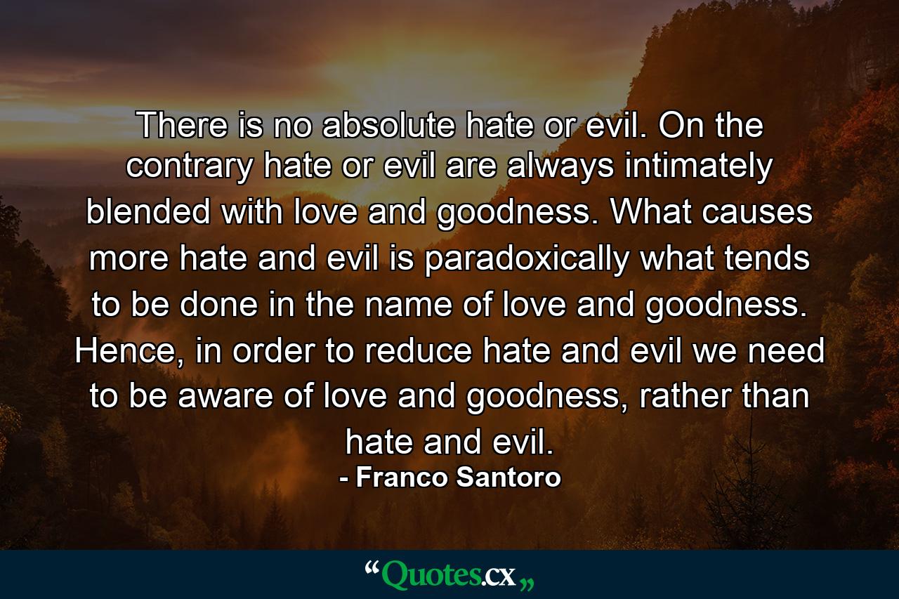 There is no absolute hate or evil. On the contrary hate or evil are always intimately blended with love and goodness. What causes more hate and evil is paradoxically what tends to be done in the name of love and goodness. Hence, in order to reduce hate and evil we need to be aware of love and goodness, rather than hate and evil. - Quote by Franco Santoro