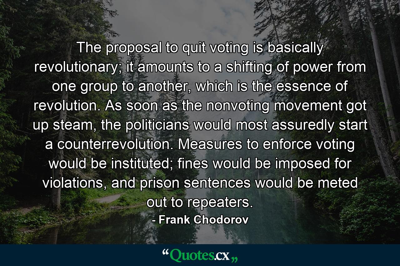 The proposal to quit voting is basically revolutionary; it amounts to a shifting of power from one group to another, which is the essence of revolution. As soon as the nonvoting movement got up steam, the politicians would most assuredly start a counterrevolution. Measures to enforce voting would be instituted; fines would be imposed for violations, and prison sentences would be meted out to repeaters. - Quote by Frank Chodorov