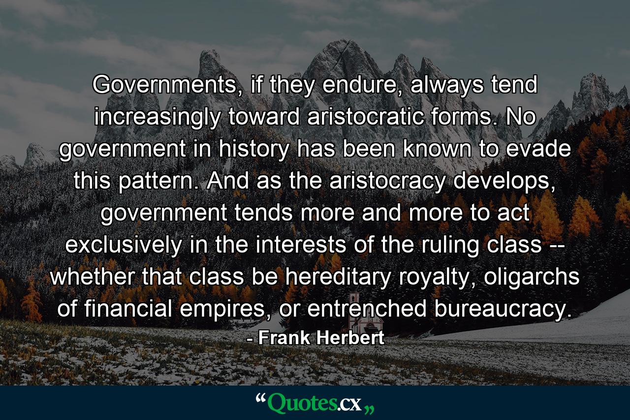 Governments, if they endure, always tend increasingly toward aristocratic forms. No government in history has been known to evade this pattern. And as the aristocracy develops, government tends more and more to act exclusively in the interests of the ruling class -- whether that class be hereditary royalty, oligarchs of financial empires, or entrenched bureaucracy. - Quote by Frank Herbert