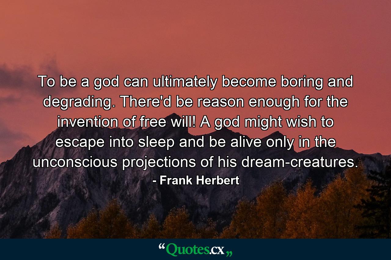 To be a god can ultimately become boring and degrading. There'd be reason enough for the invention of free will! A god might wish to escape into sleep and be alive only in the unconscious projections of his dream-creatures. - Quote by Frank Herbert