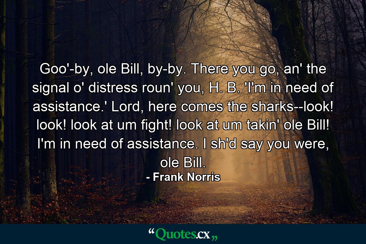 Goo'-by, ole Bill, by-by. There you go, an' the signal o' distress roun' you, H. B. 'I'm in need of assistance.' Lord, here comes the sharks--look! look! look at um fight! look at um takin' ole Bill! I'm in need of assistance. I sh'd say you were, ole Bill. - Quote by Frank Norris