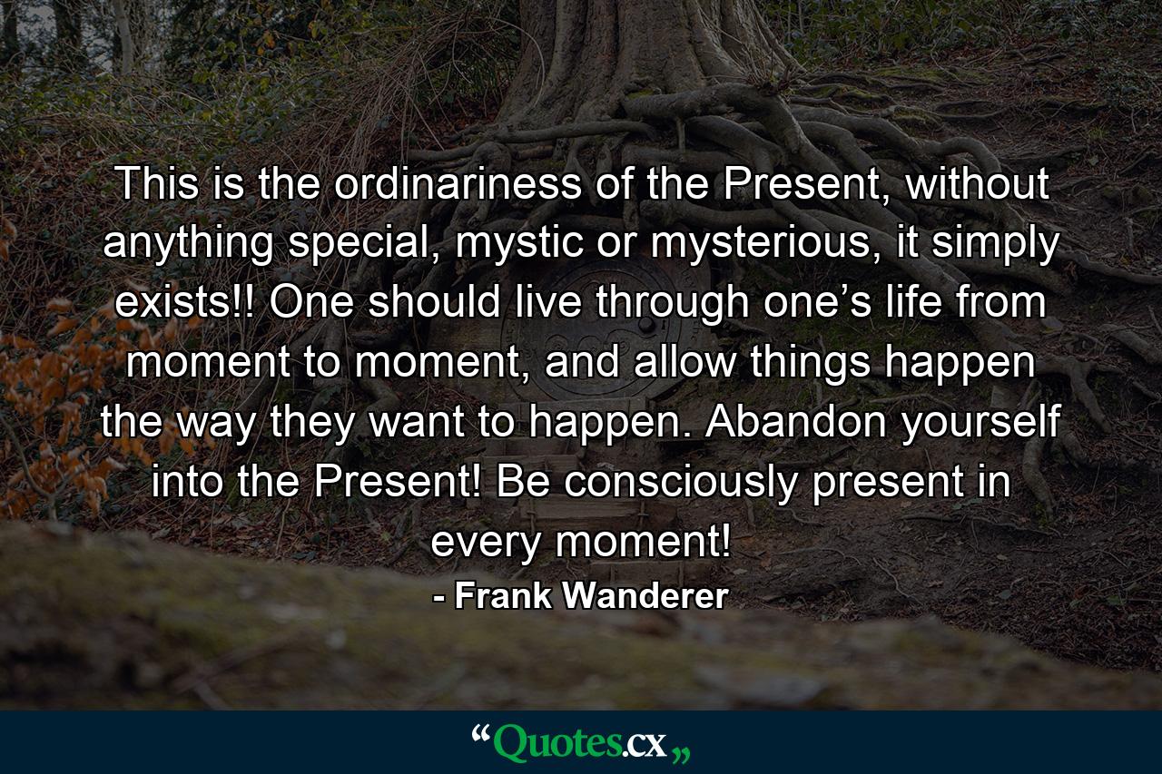 This is the ordinariness of the Present, without anything special, mystic or mysterious, it simply exists!! One should live through one’s life from moment to moment, and allow things happen the way they want to happen. Abandon yourself into the Present! Be consciously present in every moment! - Quote by Frank Wanderer