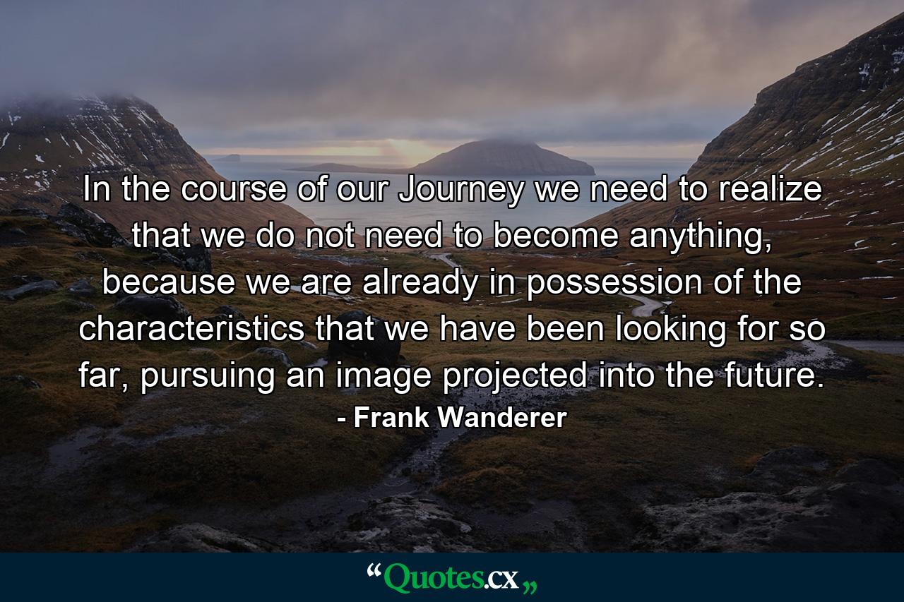 In the course of our Journey we need to realize that we do not need to become anything, because we are already in possession of the characteristics that we have been looking for so far, pursuing an image projected into the future. - Quote by Frank Wanderer