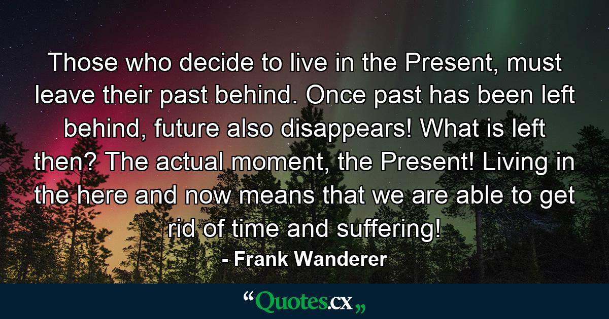 Those who decide to live in the Present, must leave their past behind. Once past has been left behind, future also disappears! What is left then? The actual moment, the Present! Living in the here and now means that we are able to get rid of time and suffering! - Quote by Frank Wanderer