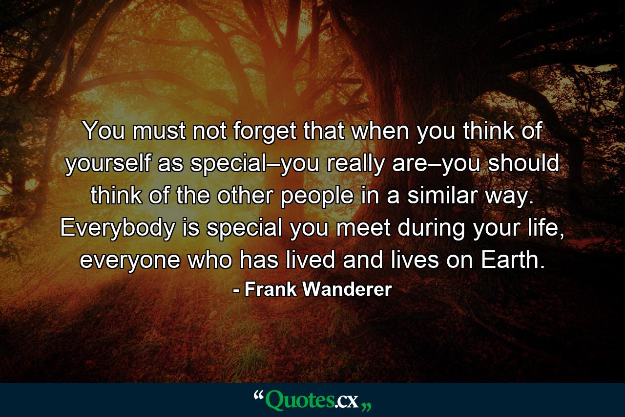 You must not forget that when you think of yourself as special–you really are–you should think of the other people in a similar way. Everybody is special you meet during your life, everyone who has lived and lives on Earth. - Quote by Frank Wanderer