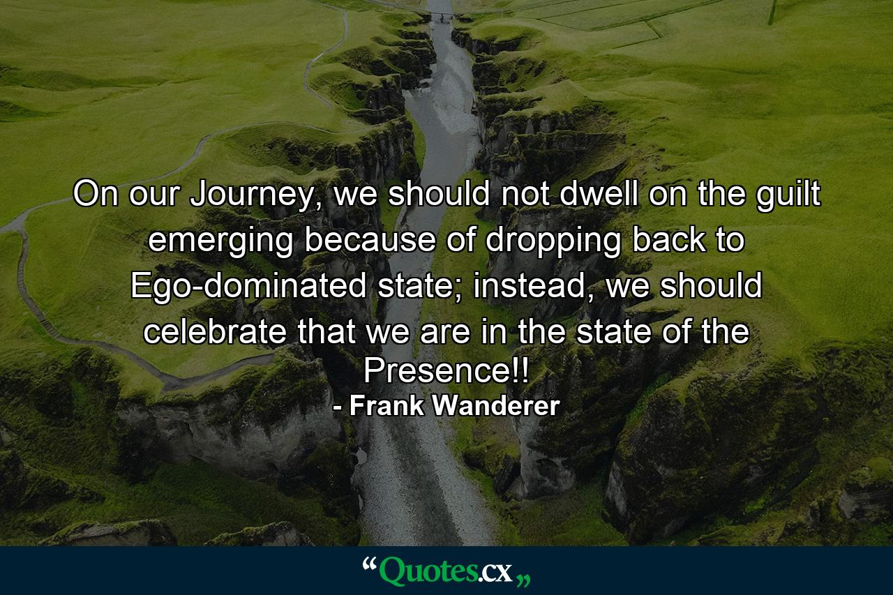 On our Journey, we should not dwell on the guilt emerging because of dropping back to Ego-dominated state; instead, we should celebrate that we are in the state of the Presence!! - Quote by Frank Wanderer