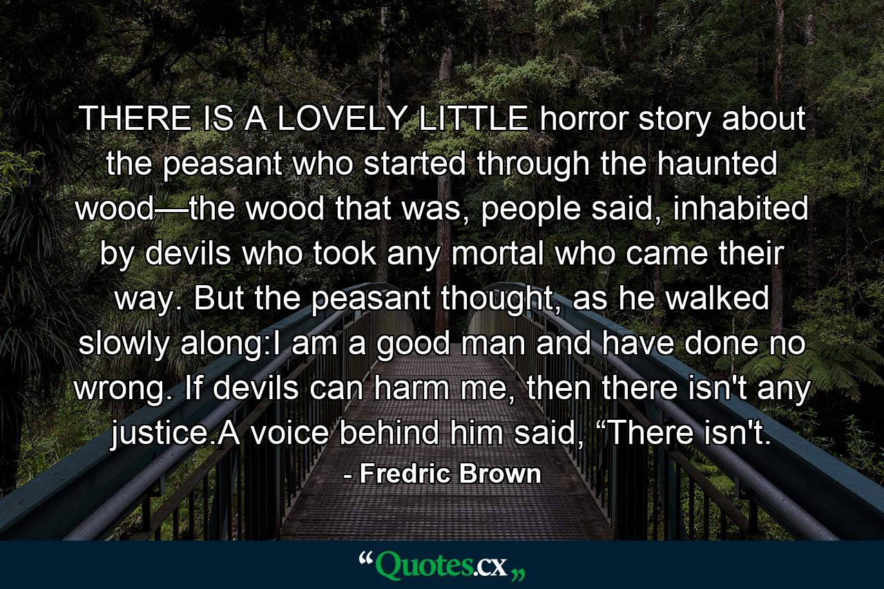 THERE IS A LOVELY LITTLE horror story about the peasant who started through the haunted wood—the wood that was, people said, inhabited by devils who took any mortal who came their way. But the peasant thought, as he walked slowly along:I am a good man and have done no wrong. If devils can harm me, then there isn't any justice.A voice behind him said, “There isn't. - Quote by Fredric Brown