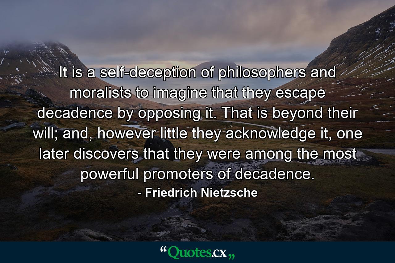 It is a self-deception of philosophers and moralists to imagine that they escape decadence by opposing it. That is beyond their will; and, however little they acknowledge it, one later discovers that they were among the most powerful promoters of decadence. - Quote by Friedrich Nietzsche