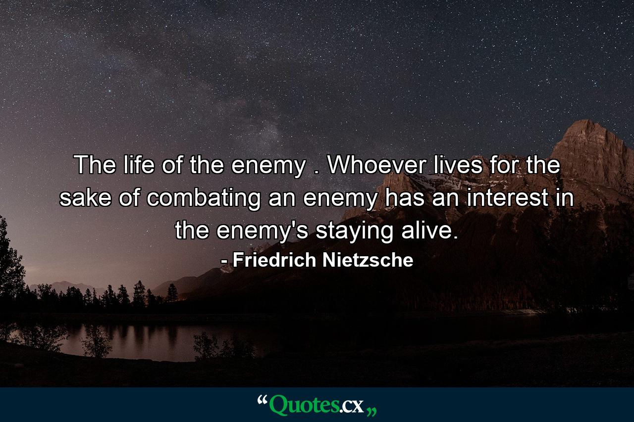 The life of the enemy . Whoever lives for the sake of combating an enemy has an interest in the enemy's staying alive. - Quote by Friedrich Nietzsche