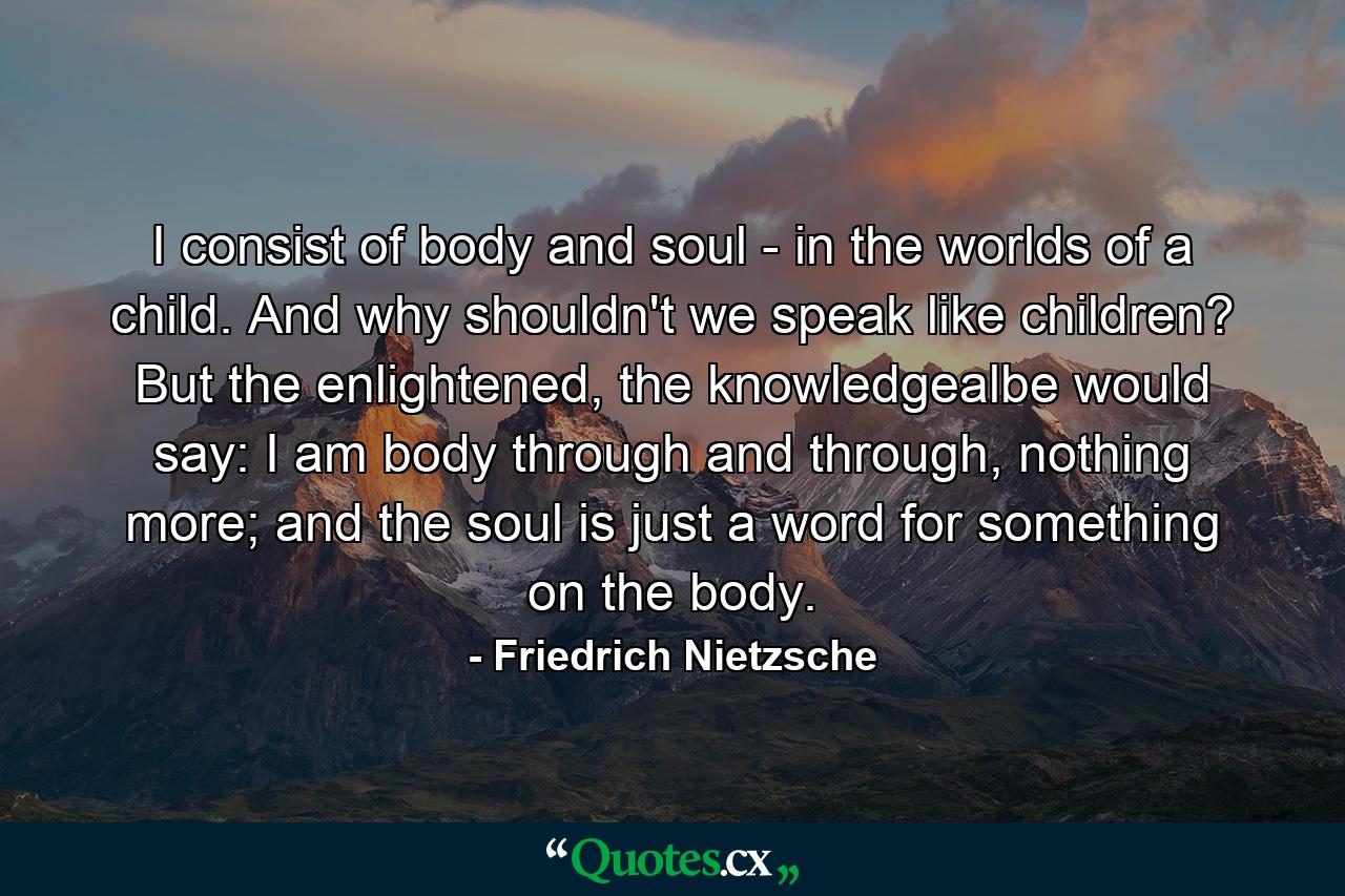 I consist of body and soul - in the worlds of a child. And why shouldn't we speak like children? But the enlightened, the knowledgealbe would say: I am body through and through, nothing more; and the soul is just a word for something on the body. - Quote by Friedrich Nietzsche